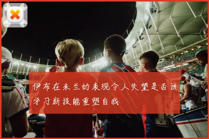 伊布在米兰的表现令人失望是否该学习新技能重塑自我