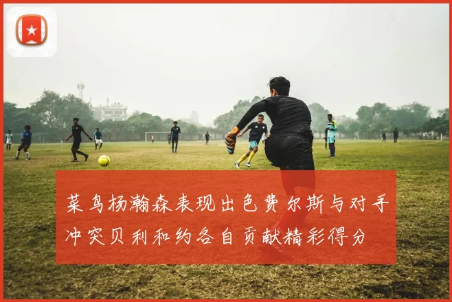 菜鸟杨瀚森表现出色费尔斯与对手冲突贝利和约各自贡献精彩得分