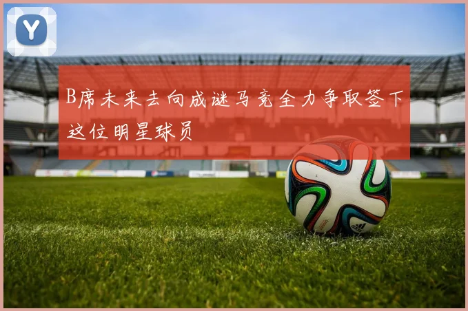 B席未来去向成谜马竞全力争取签下这位明星球员