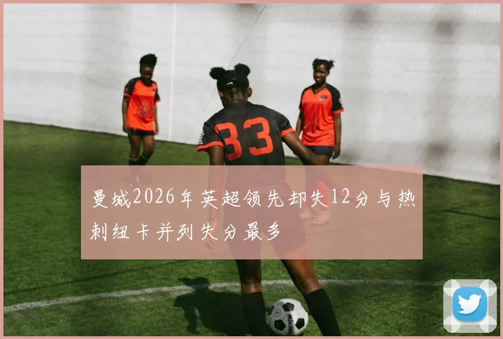 曼城2026年英超领先却失12分与热刺纽卡并列失分最多