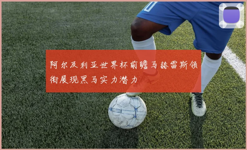 阿尔及利亚世界杯前瞻马赫雷斯领衔展现黑马实力潜力
