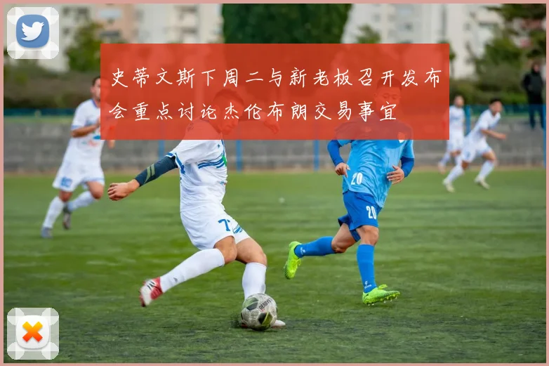 史蒂文斯下周二与新老板召开发布会重点讨论杰伦布朗交易事宜