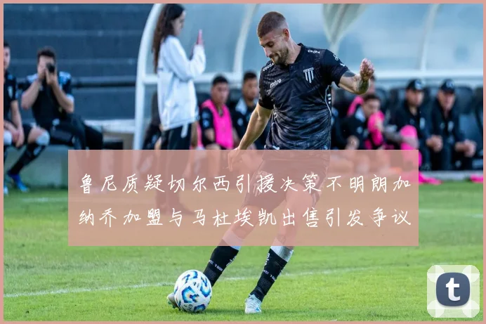 鲁尼质疑切尔西引援决策不明朗加纳乔加盟与马杜埃凯出售引发争议