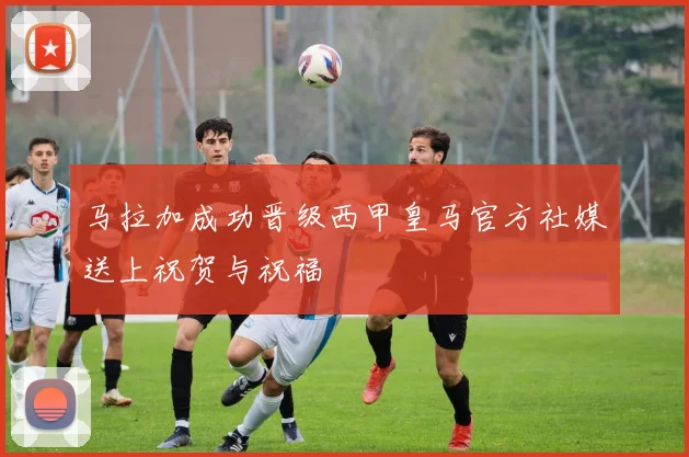 马拉加成功晋级西甲皇马官方社媒送上祝贺与祝福