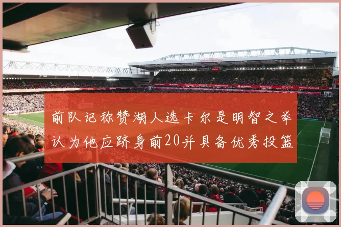 前队记称赞湖人选卡尔是明智之举认为他应跻身前20并具备优秀投篮和防守能力
