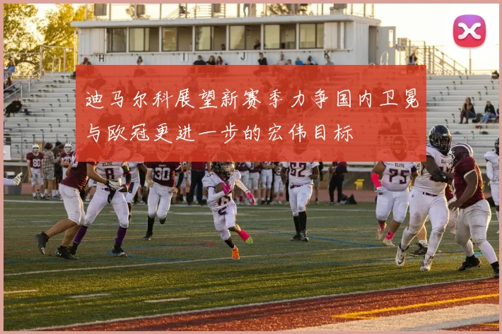 迪马尔科展望新赛季力争国内卫冕与欧冠更进一步的宏伟目标
