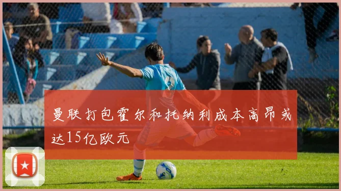 曼联打包霍尔和托纳利成本高昂或达15亿欧元