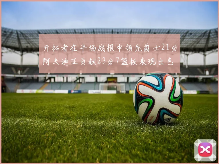 开拓者在半场战报中领先爵士21分阿夫迪亚贡献23分7篮板表现出色