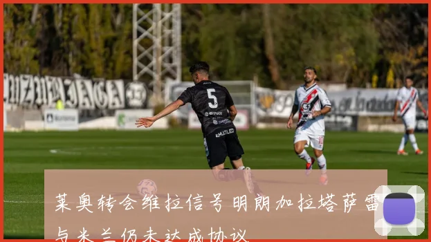 莱奥转会维拉信号明朗加拉塔萨雷与米兰仍未达成协议