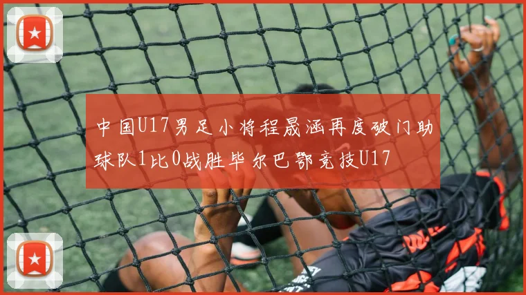 中国U17男足小将程晟涵再度破门助球队1比0战胜毕尔巴鄂竞技U17