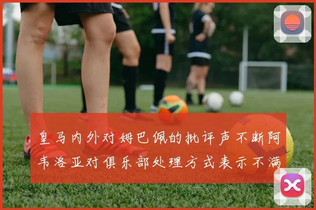 皇马内外对姆巴佩的批评声不断阿韦洛亚对俱乐部处理方式表示不满