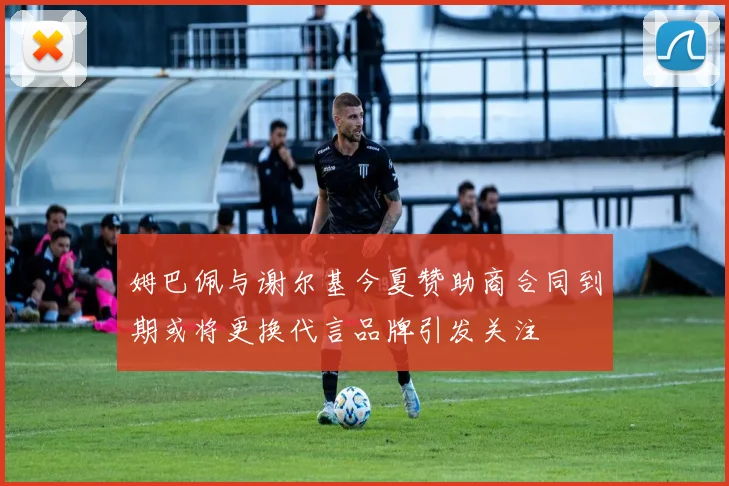 姆巴佩与谢尔基今夏赞助商合同到期或将更换代言品牌引发关注