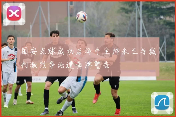 国安点球成功后海牛主帅米兰与裁判激烈争论遭黄牌警告
