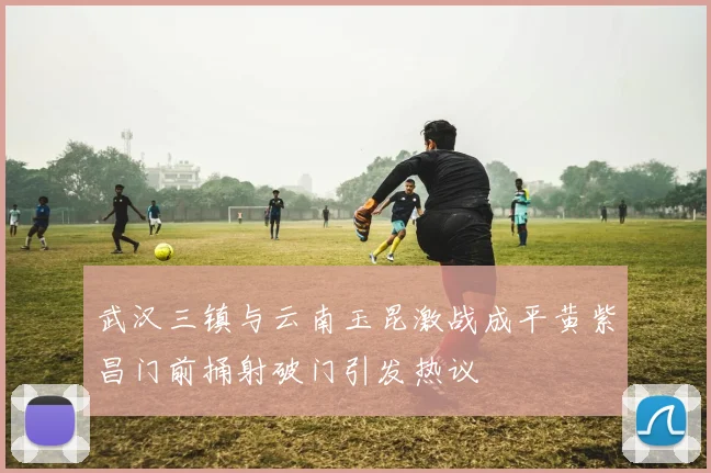 武汉三镇与云南玉昆激战成平黄紫昌门前捅射破门引发热议