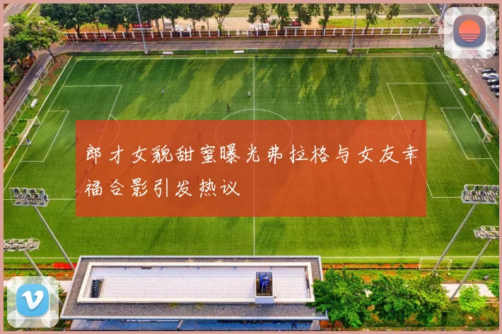 郎才女貌甜蜜曝光弗拉格与女友幸福合影引发热议