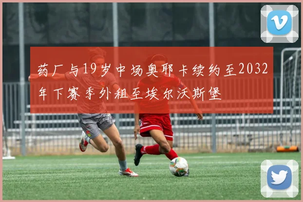 药厂与19岁中场奥耶卡续约至2032年下赛季外租至埃尔沃斯堡
