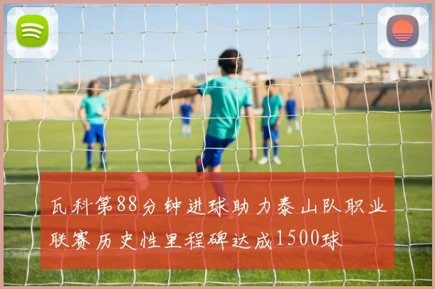 瓦科第88分钟进球助力泰山队职业联赛历史性里程碑达成1500球