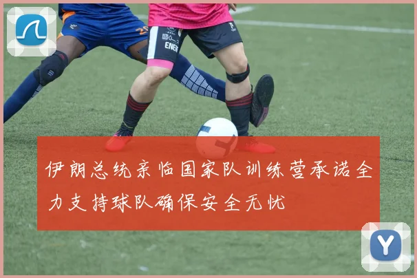 伊朗总统亲临国家队训练营承诺全力支持球队确保安全无忧