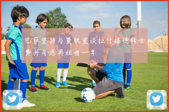 巴萨坚持与曼联重谈拉什福德转会费并考虑再租借一年