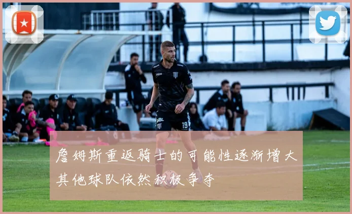 詹姆斯重返骑士的可能性逐渐增大其他球队依然积极争夺