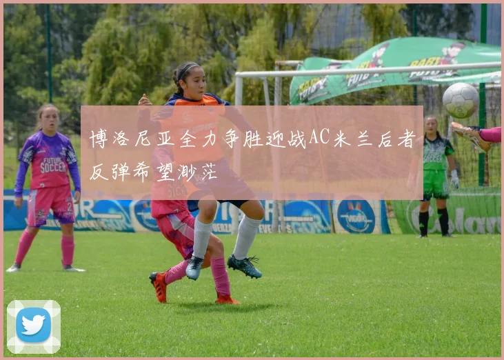 博洛尼亚全力争胜迎战AC米兰后者反弹希望渺茫