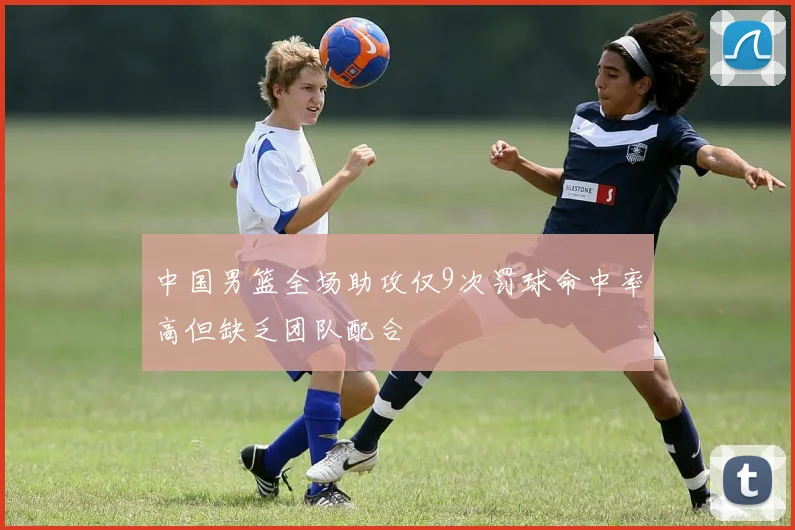 中国男篮全场助攻仅9次罚球命中率高但缺乏团队配合