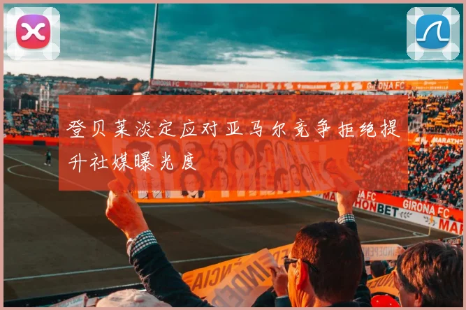 登贝莱淡定应对亚马尔竞争拒绝提升社媒曝光度