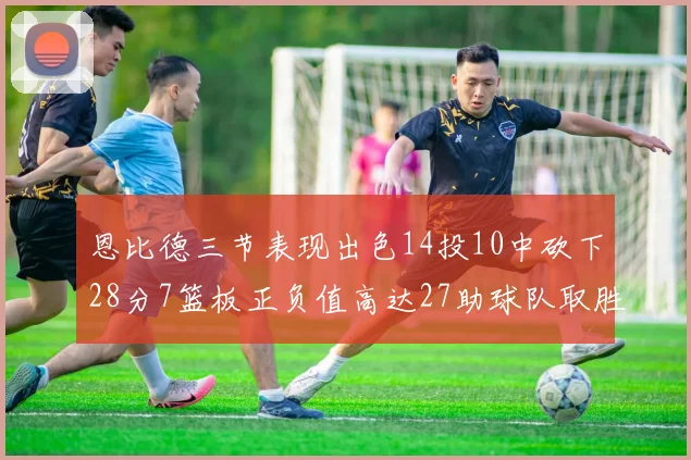 恩比德三节表现出色14投10中砍下28分7篮板正负值高达27助球队取胜