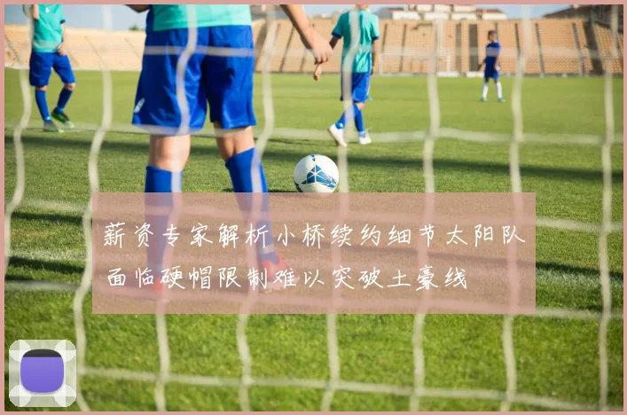薪资专家解析小桥续约细节太阳队面临硬帽限制难以突破土豪线