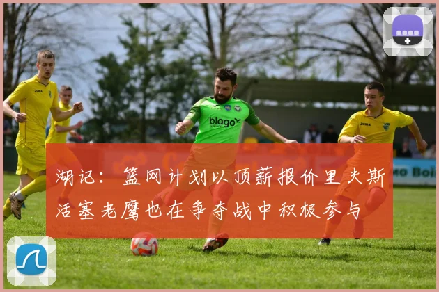 湖记：篮网计划以顶薪报价里夫斯活塞老鹰也在争夺战中积极参与
