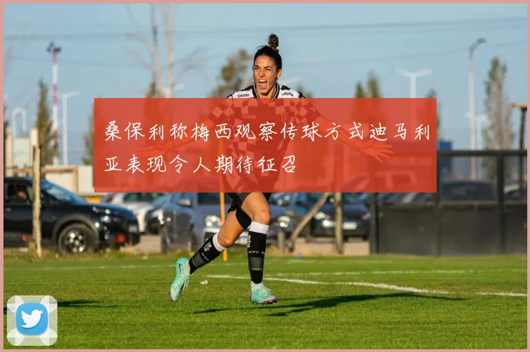 桑保利称梅西观察传球方式迪马利亚表现令人期待征召