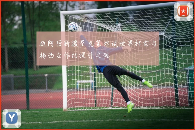 迈阿密新援圣克莱尔谈世界杯前与梅西合作的提升之路